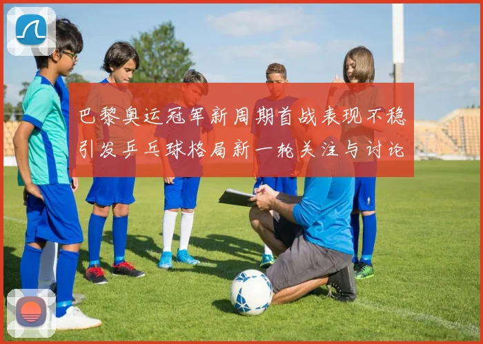 巴黎奥运冠军新周期首战表现不稳引发乒乓球格局新一轮关注与讨论