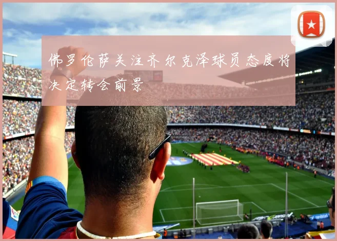 佛罗伦萨关注齐尔克泽球员态度将决定转会前景