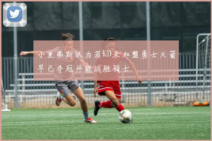小里弗斯认为若KD未加盟勇士火箭早已夺冠并能战胜骑士