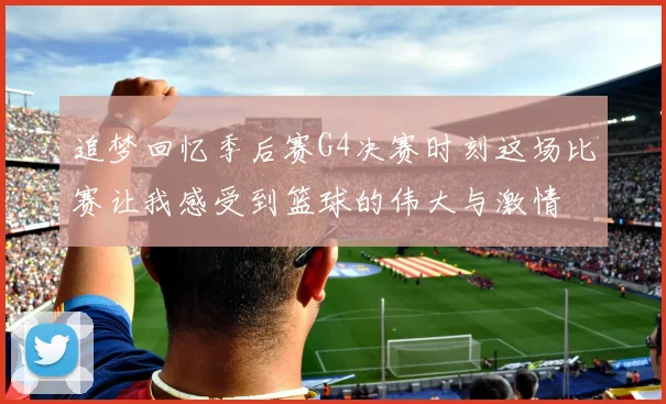 追梦回忆季后赛G4决赛时刻这场比赛让我感受到篮球的伟大与激情