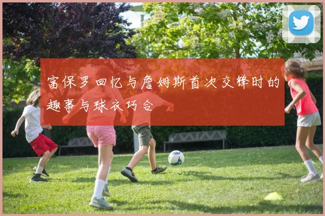富保罗回忆与詹姆斯首次交锋时的趣事与球衣巧合