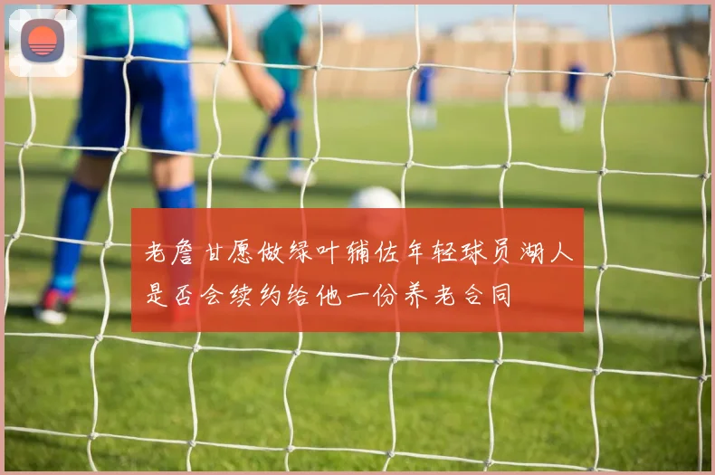老詹甘愿做绿叶辅佐年轻球员湖人是否会续约给他一份养老合同
