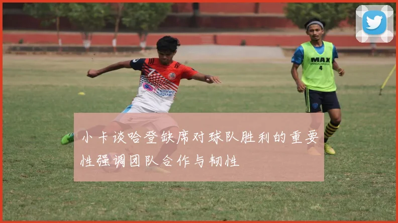 小卡谈哈登缺席对球队胜利的重要性强调团队合作与韧性