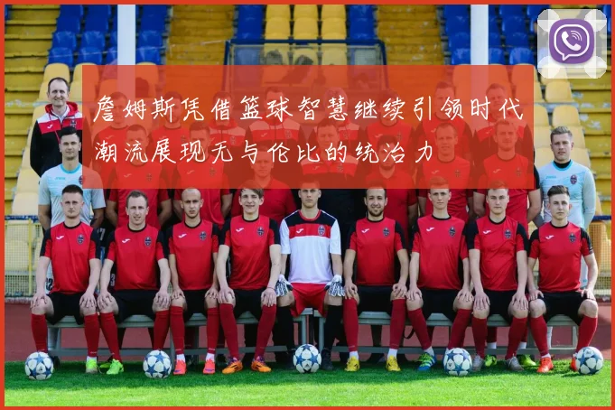 詹姆斯凭借篮球智慧继续引领时代潮流展现无与伦比的统治力