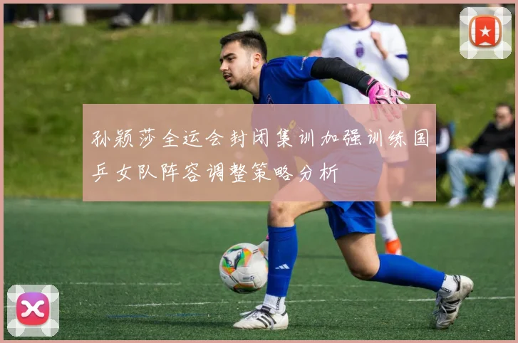 孙颖莎全运会封闭集训加强训练国乒女队阵容调整策略分析