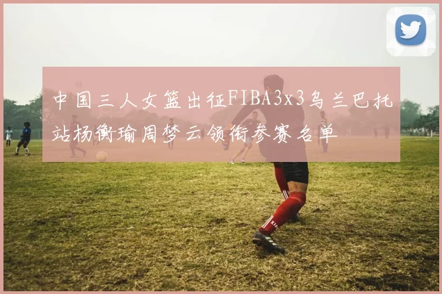 中国三人女篮出征FIBA3x3乌兰巴托站杨衡瑜周梦云领衔参赛名单