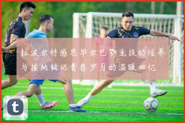 拉波尔特感恩毕尔巴鄂竞技的培养与接纳铭记青春岁月的温暖回忆