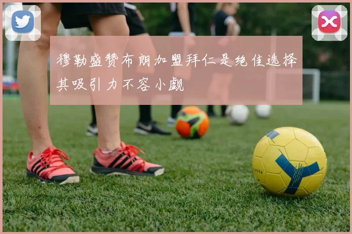 穆勒盛赞布朗加盟拜仁是绝佳选择其吸引力不容小觑