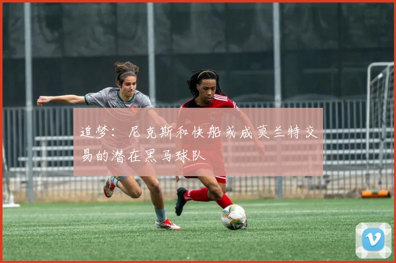 追梦：尼克斯和快船或成莫兰特交易的潜在黑马球队
