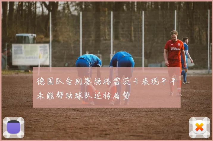 德国队告别赛场格雷茨卡表现平平未能帮助球队逆转局势