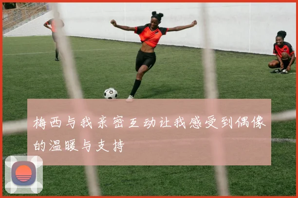 梅西与我亲密互动让我感受到偶像的温暖与支持