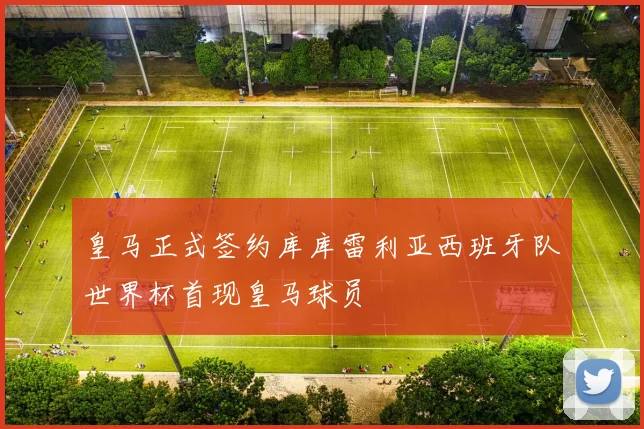 皇马正式签约库库雷利亚西班牙队世界杯首现皇马球员