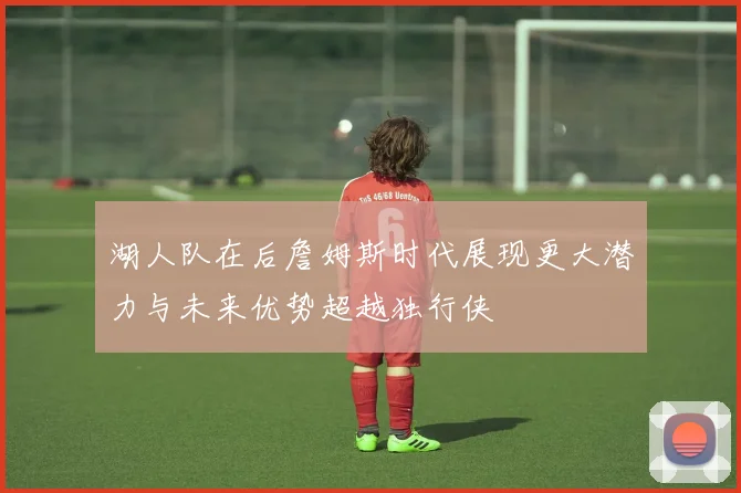 湖人队在后詹姆斯时代展现更大潜力与未来优势超越独行侠