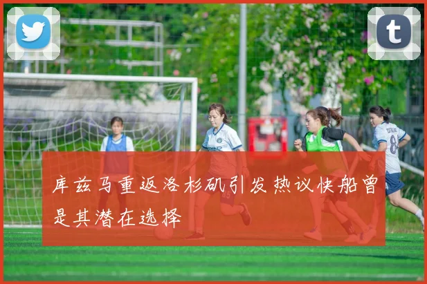 库兹马重返洛杉矶引发热议快船曾是其潜在选择