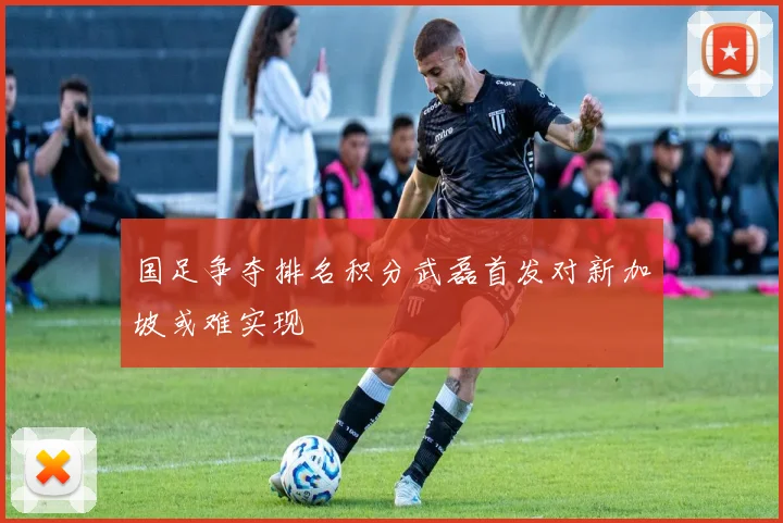 国足争夺排名积分武磊首发对新加坡或难实现