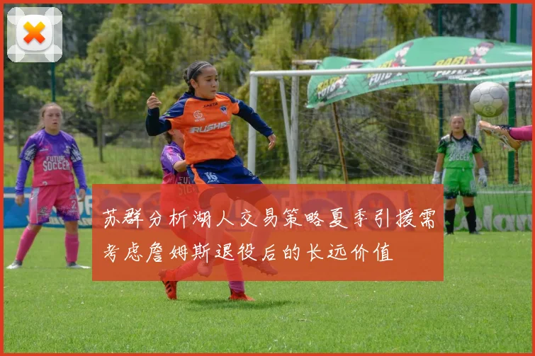 苏群分析湖人交易策略夏季引援需考虑詹姆斯退役后的长远价值