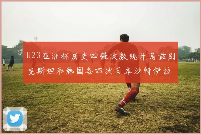 U23亚洲杯历史四强次数统计乌兹别克斯坦和韩国各四次日本沙特伊拉克三次