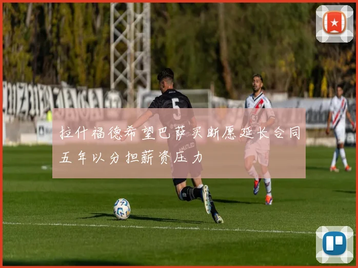 拉什福德希望巴萨买断愿延长合同五年以分担薪资压力