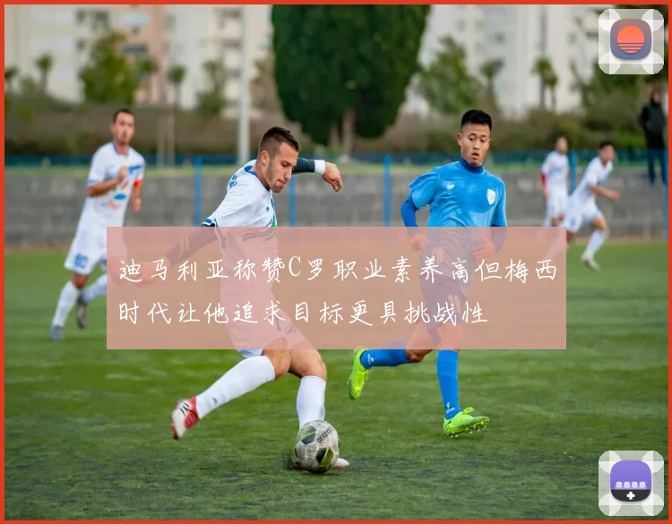 迪马利亚称赞C罗职业素养高但梅西时代让他追求目标更具挑战性