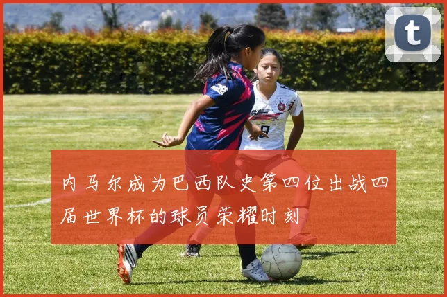 内马尔成为巴西队史第四位出战四届世界杯的球员荣耀时刻
