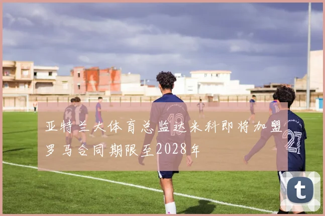 亚特兰大体育总监达米科即将加盟罗马合同期限至2028年