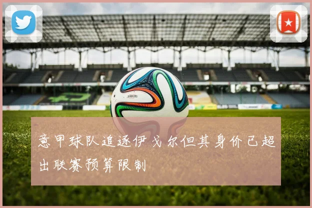 意甲球队追逐伊戈尔但其身价已超出联赛预算限制