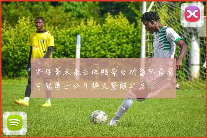 字母哥未来去向赔率分析留队最有可能勇士公牛热火紧随其后