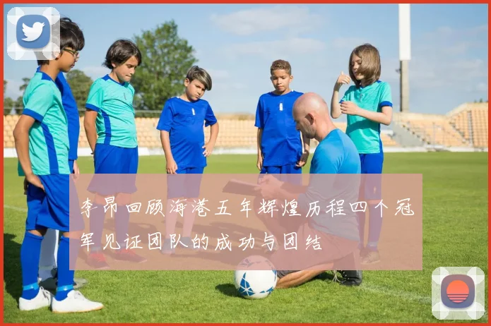 李昂回顾海港五年辉煌历程四个冠军见证团队的成功与团结