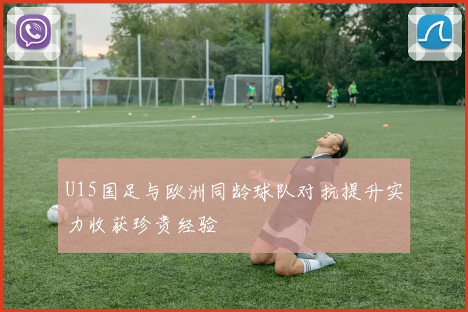 U15国足与欧洲同龄球队对抗提升实力收获珍贵经验