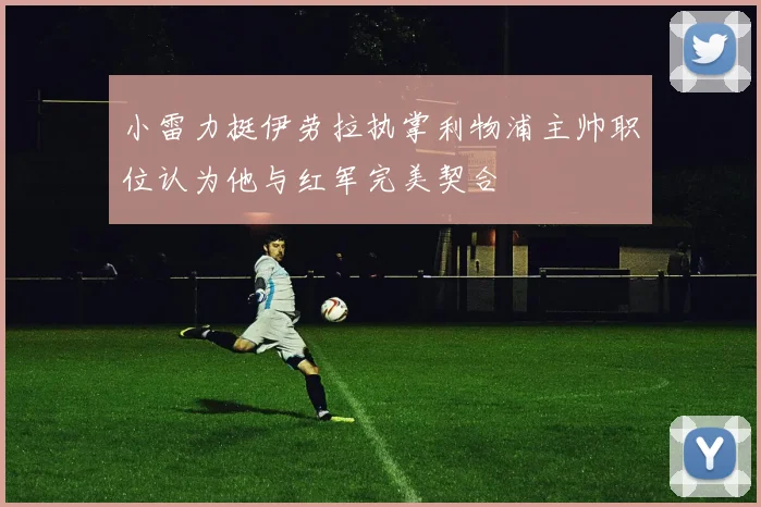 小雷力挺伊劳拉执掌利物浦主帅职位认为他与红军完美契合