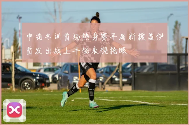 申花冬训首场热身赛平局新援盖伊首发出战上半场表现抢眼